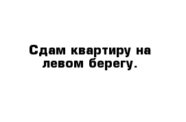 Сдам квартиру на левом берегу.